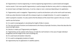 10 .Trigonometry in marine engineering: In marine engineering trigonometry is used to build and navigate
marine vessels. To be more specific trigonometry is used to design the Marine ramp, which is a sloping surface
to connect lower and higher level areas, it can be a slope or even a staircase depending on its application.
11. Trigonometry used in navigation: Trigonometry is used to set directions such as the north south east west,
it tells you what direction to take with the compass to get on a straight direction. It is used in navigation in
order to pinpoint a location. It is also used to find the distance of the shore from a point in the sea. It is also
used to see the horizon
12. It is used in oceanography in calculating the height of tides in oceans.
13. The sine and cosine functions are fundamental to the theory of periodic functions, those that describe the
sound and light waves.
14. Calculus is made up of Trigonometry and Algebra.
15. Trigonometry can be used to roof a house, to make the roof inclined ( in the case of single individual
bungalows) and the height of the roof in buildings etc.
16. It is used naval and aviation industries.
17. It is used in cartography (creation of maps).
18. trigonometry has its applications in satellite systems.
 