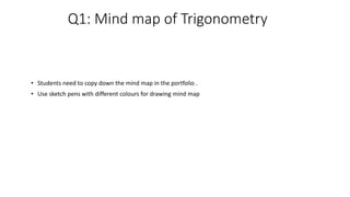 Q1: Mind map of Trigonometry
• Students need to copy down the mind map in the portfolio .
• Use sketch pens with different colours for drawing mind map
 