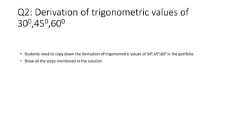 Q2: Derivation of trigonometric values of
300,450,600
• Students need to copy down the Derivation of trigonometric values of 300,450,600 in the portfolio
• Show all the steps mentioned in the solution
 