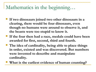 Mathematics in the beginning…
   If two dinosaurs joined two other dinosaurs in a
    clearing, there would be four dinosaurs, even
    though no humans were around to observe it, and
    the beasts were too stupid to know it.
   If the four then had a race, medals could have been
    awarded for first, second, third and fourth.
   The idea of cardinality, being able to place things
    in order, existed and was discovered. But numbers
    were invented to describe and manipulate
    cardinality.
   What is the earliest evidence of human counting?
 