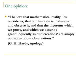 One opinion:

   “I believe that mathematical reality lies
    outside us, that our function is to discover
    and observe it, and that the theorems which
    we prove, and which we describe
    grandiloquently as our ‘creations’ are simply
    our notes of our observations.”
    (G. H. Hardy, Apology)
 