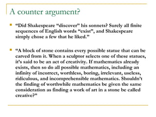 A counter argument?
   “Did Shakespeare “discover” his sonnets? Surely all finite
    sequences of English words “exist”, and Shakespeare
    simply chose a few that he liked.”

   “A block of stone contains every possible statue that can be
    carved from it. When a sculptor selects one of these statues,
    it’s said to be an act of creativity. If mathematics already
    exists, then so do all possible mathematics, including an
    infinity of incorrect, worthless, boring, irrelevant, useless,
    ridiculous, and incomprehensible mathematics. Shouldn’t
    the finding of worthwhile mathematics be given the same
    consideration as finding a work of art in a stone be called
    creative?”
 