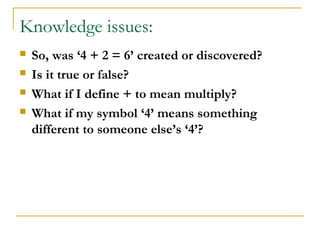 Knowledge issues:
   So, was ‘4 + 2 = 6’ created or discovered?
   Is it true or false?
   What if I define + to mean multiply?
   What if my symbol ‘4’ means something
    different to someone else’s ‘4’?
 
