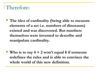 Therefore:

   The idea of cardinality (being able to measure
    elements of a set i.e. numbers of dinosaurs)
    existed and was discovered. But numbers
    themselves were invented to describe and
    manipulate cardinality.

   Who is to say 4 + 2 won’t equal 8 if someone
    redefines the rules and is able to convince the
    whole world of this new definition.
 