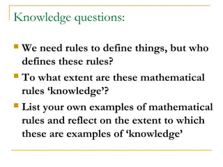 Knowledge questions:

 We need rules to define things, but who
  defines these rules?
 To what extent are these mathematical

  rules ‘knowledge’?
 List your own examples of mathematical

  rules and reflect on the extent to which
  these are examples of ‘knowledge’
 