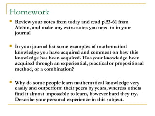 Homework
   Review your notes from today and read p.53-61 from
    Alchin, and make any extra notes you need to in your
    journal

   In your journal list some examples of mathematical
    knowledge you have acquired and comment on how this
    knowledge has been acquired. Has your knowledge been
    acquired through an experiential, practical or propositional
    method, or a combination?

   Why do some people learn mathematical knowledge very
    easily and outperform their peers by years, whereas others
    find it almost impossible to learn, however hard they try.
    Describe your personal experience in this subject.
 