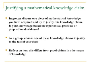 Justifying a mathematical knowledge claim
   In groups discuss one piece of mathematical knowledge
    you have acquired and try to justify this knowledge claim.
    Is your knowledge based on experiential, practical or
    propositional evidence?

   As a group, choose one of these knowledge claims to justify
    to the rest of your class

   Reflect on how this differs from proof claims in other areas
    of knowledge
 