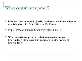 What constitutes proof?

   Discuss the attempts to justify mathematical knowledge in
    the following clip from ‘Ma and Pa Kettle’:
   http://www.youtube.com/watch?v=Bfq5kju627c

   What constitutes proof in relation to mathematical
    knowledge? How does this compare to other areas of
    knowledge?
 