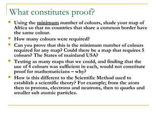What constitutes proof?
   Using the minimum number of colours, shade your map of
    Africa so that no countries that share a common border have
    the same colour.
   How many colours were required?
   Can you prove that this is the minimum number of colours
    required for any map? Could there be a map that requires 5
    colours? The States of mainland USA?
   Testing as many maps that we could, and finding that the
    use of 4 colours was sufficient in each, would not constitute
    proof for mathematicians – why?
   How is this different to the Scientific Method used to
    establish a scientific theory? For example; from the atom
    then to protons, electrons and neutrons, then to quarks and
    smaller sub atomic particles.
 