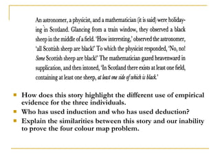    How does this story highlight the different use of empirical
    evidence for the three individuals.
   Who has used induction and who has used deduction?
   Explain the similarities between this story and our inability
    to prove the four colour map problem.
 