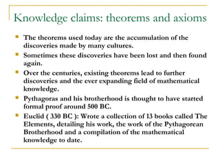 Knowledge claims: theorems and axioms
   The theorems used today are the accumulation of the
    discoveries made by many cultures.
   Sometimes these discoveries have been lost and then found
    again.
   Over the centuries, existing theorems lead to further
    discoveries and the ever expanding field of mathematical
    knowledge.
   Pythagoras and his brotherhood is thought to have started
    formal proof around 500 BC.
   Euclid ( 330 BC ): Wrote a collection of 13 books called The
    Elements, detailing his work, the work of the Pythagorean
    Brotherhood and a compilation of the mathematical
    knowledge to date.
 