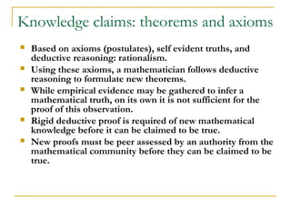 Knowledge claims: theorems and axioms
   Based on axioms (postulates), self evident truths, and
    deductive reasoning: rationalism.
   Using these axioms, a mathematician follows deductive
    reasoning to formulate new theorems.
   While empirical evidence may be gathered to infer a
    mathematical truth, on its own it is not sufficient for the
    proof of this observation.
   Rigid deductive proof is required of new mathematical
    knowledge before it can be claimed to be true.
   New proofs must be peer assessed by an authority from the
    mathematical community before they can be claimed to be
    true.
 