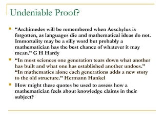 Undeniable Proof?
   “Archimedes will be remembered when Aeschylus is
    forgotten, as languages die and mathematical ideas do not.
    Immortality may be a silly word but probably a
    mathematician has the best chance of whatever it may
    mean.” G H Hardy
   “In most sciences one generation tears down what another
    has built and what one has established another undoes.”
    “In mathematics alone each generations adds a new story
    to the old structure.” Hermann Hankel
   How might these quotes be used to assess how a
    mathematician feels about knowledge claims in their
    subject?
 