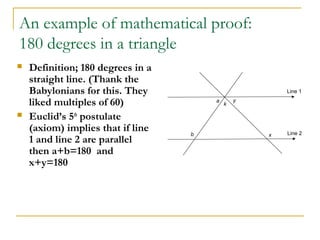 An example of mathematical proof:
180 degrees in a triangle
   Definition; 180 degrees in a
    straight line. (Thank the
    Babylonians for this. They                         Line 1

    liked multiples of 60)             a
                                           k
                                               y

   Euclid’s 5th postulate
    (axiom) implies that if line   b                   Line 2
                                                   x
    1 and line 2 are parallel
    then a+b=180 and
    x+y=180
 