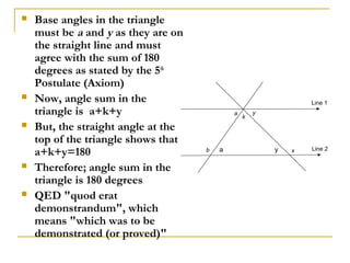    Base angles in the triangle
    must be a and y as they are on
    the straight line and must
    agree with the sum of 180
    degrees as stated by the 5th
    Postulate (Axiom)
   Now, angle sum in the                                        Line 1
    triangle is a+k+y                        a
                                                 k
                                                     y

   But, the straight angle at the
    top of the triangle shows that
    a+k+y=180                        b   a               y   x   Line 2


   Therefore; angle sum in the
    triangle is 180 degrees
   QED "quod erat
    demonstrandum", which
    means "which was to be
    demonstrated (or proved)"
 