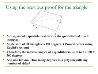 Using the previous proof for the triangle
                               b

                                            c
                                                y
                       a
                           x


                                        z
   A diagonal of a quadrilateral divides the quadrilateral into 2
    triangles.
   Angle sum of all triangles is 180 degrees. ( Proved earlier using
    Euclid’s Axiom)
   Therefore, the internal angles of a quadrilateral sum to 2 x 180 =
    360 degrees
   And one for you. How many degrees in a polygon with any
    number of sides?
 