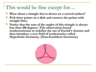 This would be fine except for…
   What about a triangle that is drawn on a curved surface?
   Pick three points on a disk and connect the points with
    straight lines.
   Notice that the sum of the angles of this triangle is always
    less than 180 degrees. This observation forced
    mathematicians to redefine the use of Euclid’s Axioms and
    then introduce a new field of mathematics called
    Hyperbolic Geometry. (Non-Euclidean Geometry)
 