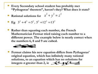    Every Secondary school student has probably met
    “Pythagoras’ theorem”, haven’t they? What does it state?
   Rational solutions for   x +y =z
                              2    2    2


   Eg 32 + 4 2 = 52 , 52 +12 2 = 132

   Rather than squaring each number, the French
    Mathematician Fermat tried raising each number to a
    different power. The example below is nearly correct when
    the numbers 6, 8 and 9 are cubed.
    6 −
    +1
     =
      333
    89
   Fermat claims his new equation differs from Pythagoras'
    original equation, which has infinitely many rational
    solutions, to an equation which has no solutions for
    integers n greater than 2, ie x y z
                                    n
                                       +=    n       n
 