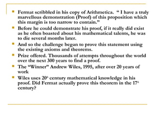    Fermat scribbled in his copy of Arithmetica. “ I have a truly
    marvellous demonstration (Proof) of this proposition which
    this margin is too narrow to contain.”
   Before he could demonstrate his proof, if it really did exist
    as he often boasted about his mathematical talents, he was
    to die several months later.
   And so the challenge began to prove this statement using
    the existing axioms and theorems.
   Prize offered. Thousands of attempts throughout the world
    over the next 300 years to find a proof.
   The “Winner” Andrew Wiles, 1995, after over 20 years of
    work
   Wiles uses 20th century mathematical knowledge in his
    proof. Did Fermat actually prove this theorem in the 17th
    century?
 