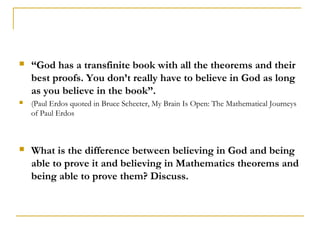    “God has a transfinite book with all the theorems and their
    best proofs. You don’t really have to believe in God as long
    as you believe in the book”.
   (Paul Erdos quoted in Bruce Schecter, My Brain Is Open: The Mathematical Journeys
    of Paul Erdos



   What is the difference between believing in God and being
    able to prove it and believing in Mathematics theorems and
    being able to prove them? Discuss.
 