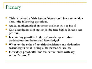 Plenary
   This is the end of this lesson. You should have some idea
    about the following questions.
   Are all mathematical statements either true or false?
   Can a mathematical statement be true before it has been
    proven?
   Is certainty possible in the axiomatic system that
    underscores mathematical knowledge?
   What are the roles of empirical evidence and deductive
    reasoning in establishing a mathematical claim?
   How does proof differ for mathematicians with say
    scientific proof?
 