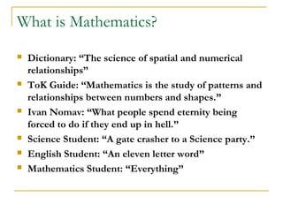 What is Mathematics?
   Dictionary: “The science of spatial and numerical
    relationships”
   ToK Guide: “Mathematics is the study of patterns and
    relationships between numbers and shapes.”
   Ivan Nomav: “What people spend eternity being
    forced to do if they end up in hell.”
   Science Student: “A gate crasher to a Science party.”
   English Student: “An eleven letter word”
   Mathematics Student: “Everything”
 