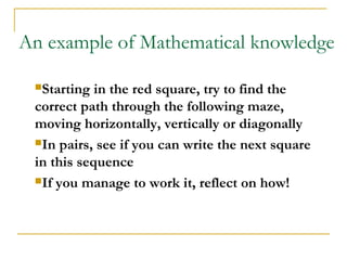 An example of Mathematical knowledge

 Starting  in the red square, try to find the
 correct path through the following maze,
 moving horizontally, vertically or diagonally
 In pairs, see if you can write the next square

 in this sequence
 If you manage to work it, reflect on how!
 