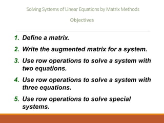 Solving Systems of Linear Equations by Matrix Methods
Objectives
1. Define a matrix.
2. Write the augmented matrix for a system.
3. Use row operations to solve a system with
two equations.
4. Use row operations to solve a system with
three equations.
5. Use row operations to solve special
systems.
 