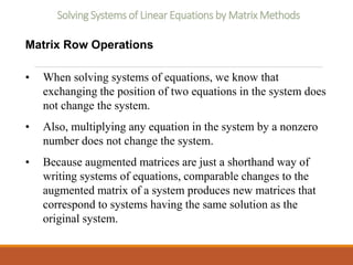 Solving Systems of Linear Equations by Matrix Methods
Matrix Row Operations
• When solving systems of equations, we know that
exchanging the position of two equations in the system does
not change the system.
• Also, multiplying any equation in the system by a nonzero
number does not change the system.
• Because augmented matrices are just a shorthand way of
writing systems of equations, comparable changes to the
augmented matrix of a system produces new matrices that
correspond to systems having the same solution as the
original system.
 
