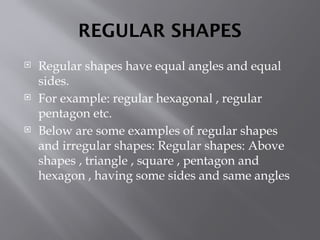 REGULAR SHAPES
 Regular shapes have equal angles and equal
sides.
 For example: regular hexagonal , regular
pentagon etc.
 Below are some examples of regular shapes
and irregular shapes: Regular shapes: Above
shapes , triangle , square , pentagon and
hexagon , having some sides and same angles
 