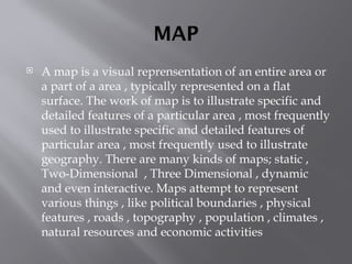 MAP
 A map is a visual reprensentation of an entire area or
a part of a area , typically represented on a flat
surface. The work of map is to illustrate specific and
detailed features of a particular area , most frequently
used to illustrate specific and detailed features of
particular area , most frequently used to illustrate
geography. There are many kinds of maps; static ,
Two-Dimensional , Three Dimensional , dynamic
and even interactive. Maps attempt to represent
various things , like political boundaries , physical
features , roads , topography , population , climates ,
natural resources and economic activities
 