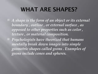 WHAT ARE SHAPES?
 A shape is the form of an object or its external
boundary , outline , or external surface , as
opposed to other properties such as color ,
texture , or material composition.
 Psychologists have theorized that humans
mentally break down images into simple
geometric shapes called geons . Examples of
geons include cones and spheres.
 
