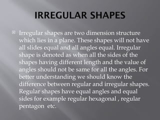 IRREGULAR SHAPES
 Irregular shapes are two dimension structure
which lies in a plane. These shapes will not have
all slides equal and all angles equal. Irregular
shape is denoted as when all the sides of the
shapes having different length and the value of
angles should not be same for all the angles. For
better understanding we should know the
difference between regular and irregular shapes.
Regular shapes have equal angles and equal
sides for example regular hexagonal , regular
pentagon etc.
 