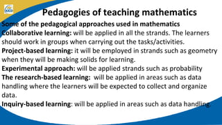 Pedagogies of teaching mathematics
Some of the pedagogical approaches used in mathematics
Collaborative learning: will be applied in all the strands. The learners
should work in groups when carrying out the tasks/activities.
Project-based learning: it will be employed in strands such as geometry
when they will be making solids for learning.
Experimental approach: will be applied strands such as probability
The research-based learning: will be applied in areas such as data
handling where the learners will be expected to collect and organize
data.
Inquiry-based learning: will be applied in areas such as data handling.
 