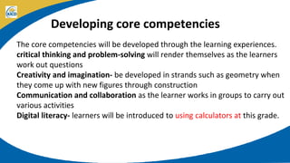 Developing core competencies
The core competencies will be developed through the learning experiences.
critical thinking and problem-solving will render themselves as the learners
work out questions
Creativity and imagination- be developed in strands such as geometry when
they come up with new figures through construction
Communication and collaboration as the learner works in groups to carry out
various activities
Digital literacy- learners will be introduced to using calculators at this grade.
 