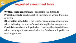 Suggested assessment tools
Written tests(assignments)- applicable in all strands
Project methods- can be applied to geometry where there are
projects
Observation schedules – the teacher can employ observation
when following the learner’s work during the learning process
Checklist – can be employed when checking the steps followed
when carrying out mathematical tasks. Can be employed in the
marking process.
 