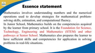 Essence statement
Mathematics involves understanding numbers and the numerical
operations used to develop strategies for mathematical problem-
solving skills, estimation, and computational fluency.
In Junior School, Mathematics builds on the competencies acquired
by the learner from primary school. It is the Foundation for Science,
Technology, Engineering and Mathematics (STEM) and other
pathways at Senior School. Mathematics also prepares the learner to
have sufficient skills and competencies for application in solving
problems in real-life situations.
 