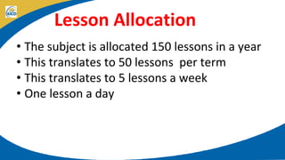 Lesson Allocation
• The subject is allocated 150 lessons in a year
• This translates to 50 lessons per term
• This translates to 5 lessons a week
• One lesson a day
 