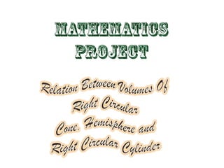 MATHEMATICS PROJECT Relation Between Volumes Of     Right Circular Cone, Hemisphere and            Right Circular Cylinder 