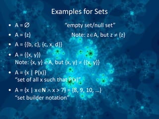 Examples for Sets
• A =  “empty set/null set”
• A = {z} Note: zA, but z  {z}
• A = {{b, c}, {c, x, d}}
• A = {{x, y}}
Note: {x, y} A, but {x, y}  {{x, y}}
• A = {x | P(x)}
“set of all x such that P(x)”
• A = {x | xN  x > 7} = {8, 9, 10, …}
“set builder notation”
 