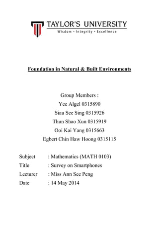 Foundation in Natural & Built Environments
Group Members :
Yee Algel 0315890
Siau See Sing 0315926
Thun Shao Xun 0315919
Ooi Kai Yang 0315663
Egbert Chin Haw Hoong 0315115
Subject : Mathematics (MATH 0103)
Title : Survey on Smartphones
Lecturer : Miss Ann See Peng
Date : 14 May 2014
 