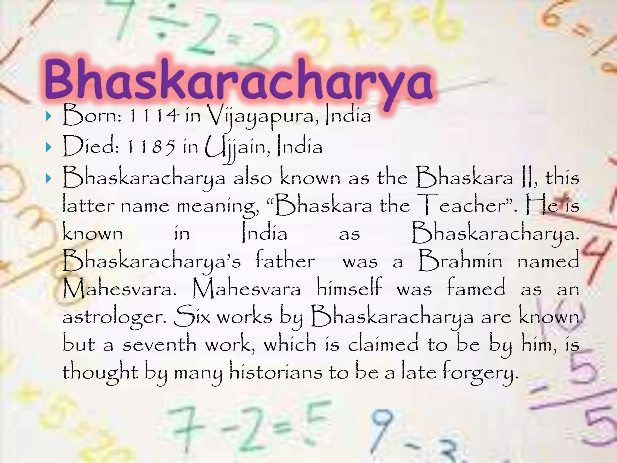 Born: 1114 in Vijayapura, India
 Died: 1185 in Ujjain, India
 Bhaskaracharya also known as the Bhaskara II, this
latter name meaning, “Bhaskara the Teacher”. He is
known in India as Bhaskaracharya.
Bhaskaracharya’s father was a Brahmin named
Mahesvara. Mahesvara himself was famed as an
astrologer. Six works by Bhaskaracharya are known
but a seventh work, which is claimed to be by him, is
thought by many historians to be a late forgery.
 
