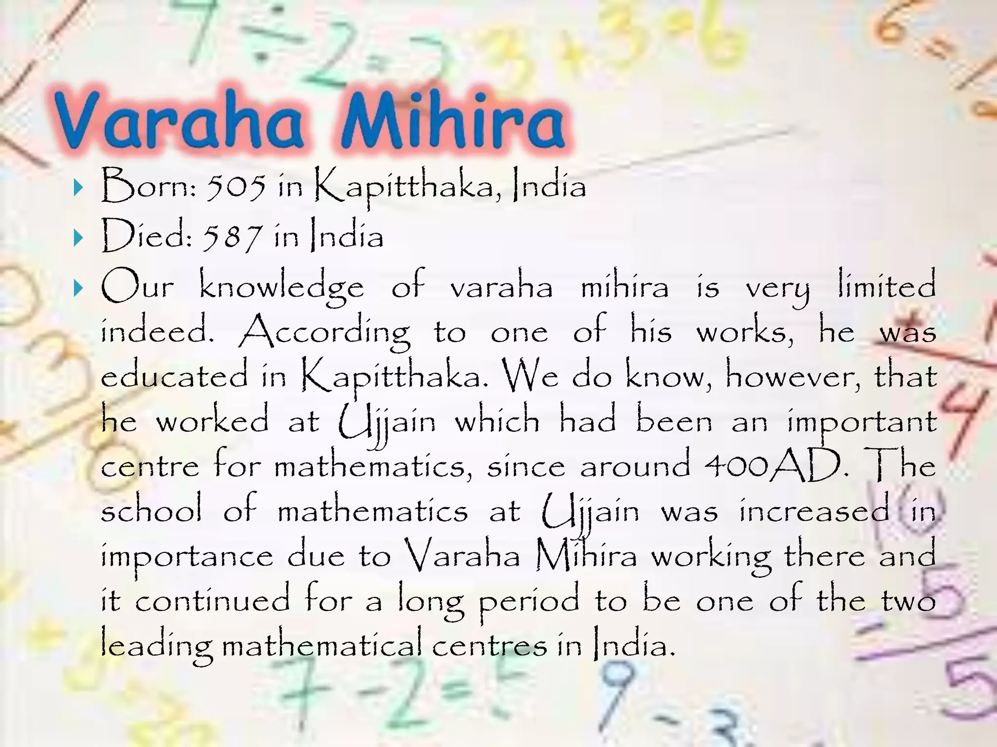  Born: 505 in Kapitthaka, India
 Died: 587 in India
 Our knowledge of varaha mihira is very limited
indeed. According to one of his works, he was
educated in Kapitthaka. We do know, however, that
he worked at Ujjain which had been an important
centre for mathematics, since around 400AD. The
school of mathematics at Ujjain was increased in
importance due to Varaha Mihira working there and
it continued for a long period to be one of the two
leading mathematical centres in India.
 