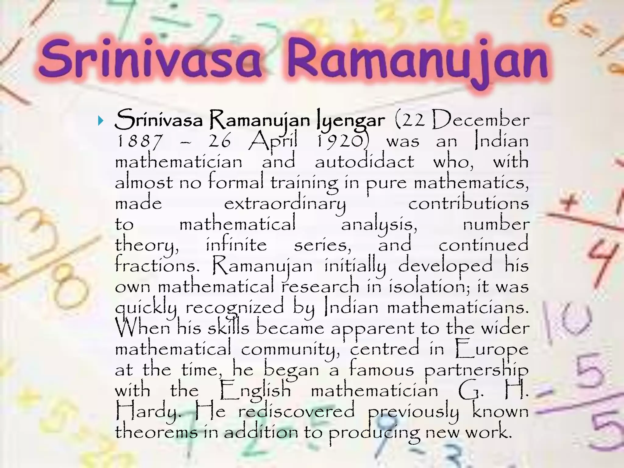  Srinivasa Ramanujan Iyengar (22 December
1887 – 26 April 1920) was an Indian
mathematician and autodidact who, with
almost no formal training in pure mathematics,
made extraordinary contributions
to mathematical analysis, number
theory, infinite series, and continued
fractions. Ramanujan initially developed his
own mathematical research in isolation; it was
quickly recognized by Indian mathematicians.
When his skills became apparent to the wider
mathematical community, centred in Europe
at the time, he began a famous partnership
with the English mathematician G. H.
Hardy. He rediscovered previously known
theorems in addition to producing new work.
 