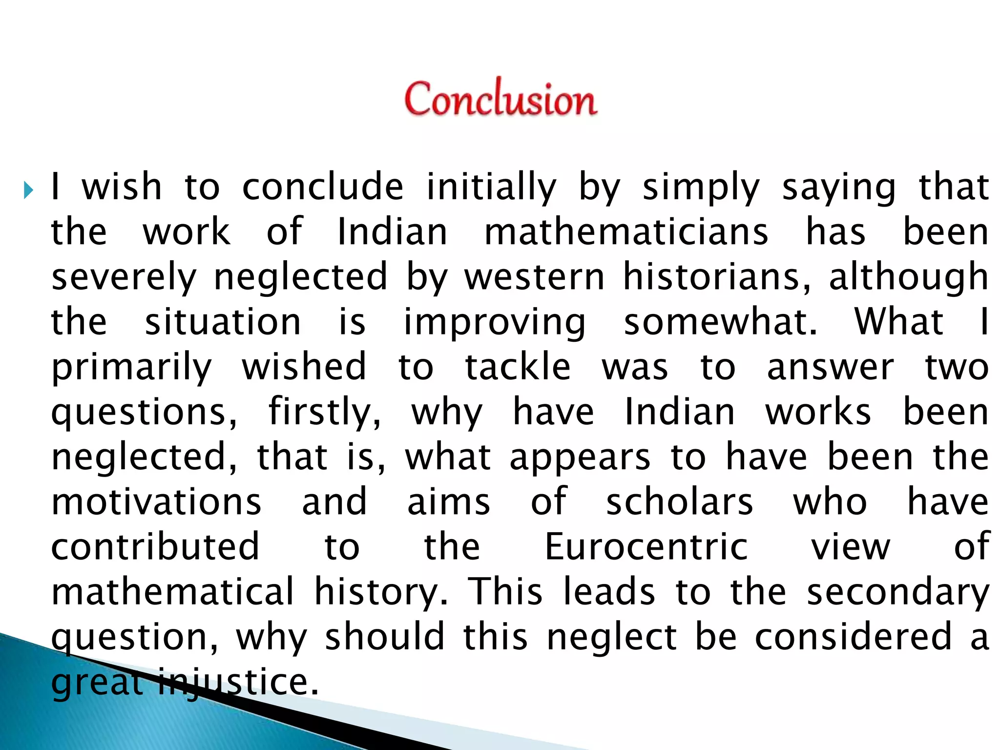  I wish to conclude initially by simply saying that
the work of Indian mathematicians has been
severely neglected by western historians, although
the situation is improving somewhat. What I
primarily wished to tackle was to answer two
questions, firstly, why have Indian works been
neglected, that is, what appears to have been the
motivations and aims of scholars who have
contributed to the Eurocentric view of
mathematical history. This leads to the secondary
question, why should this neglect be considered a
great injustice.
 