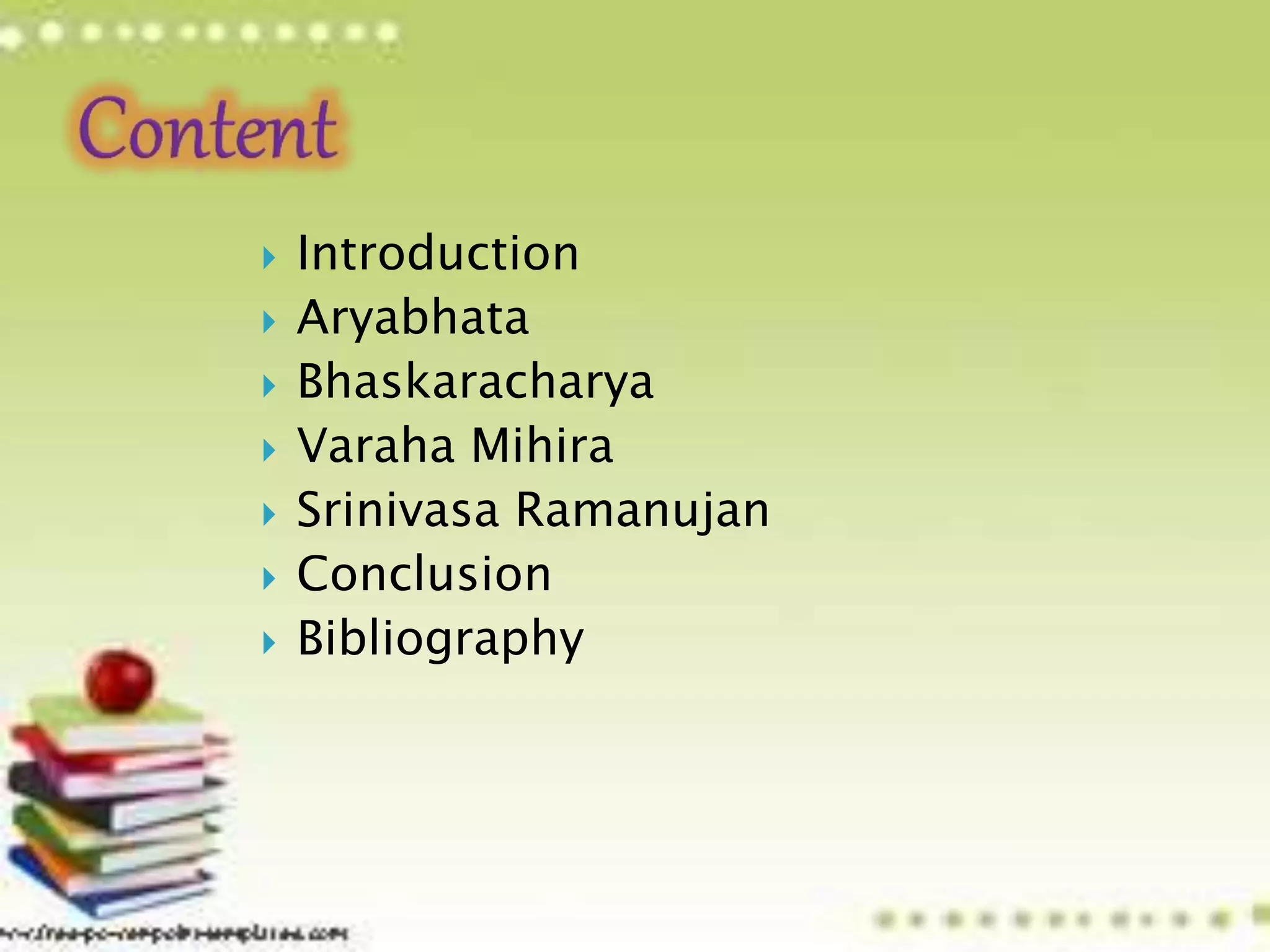  Introduction
 Aryabhata
 Bhaskaracharya
 Varaha Mihira
 Srinivasa Ramanujan
 Conclusion
 Bibliography
 