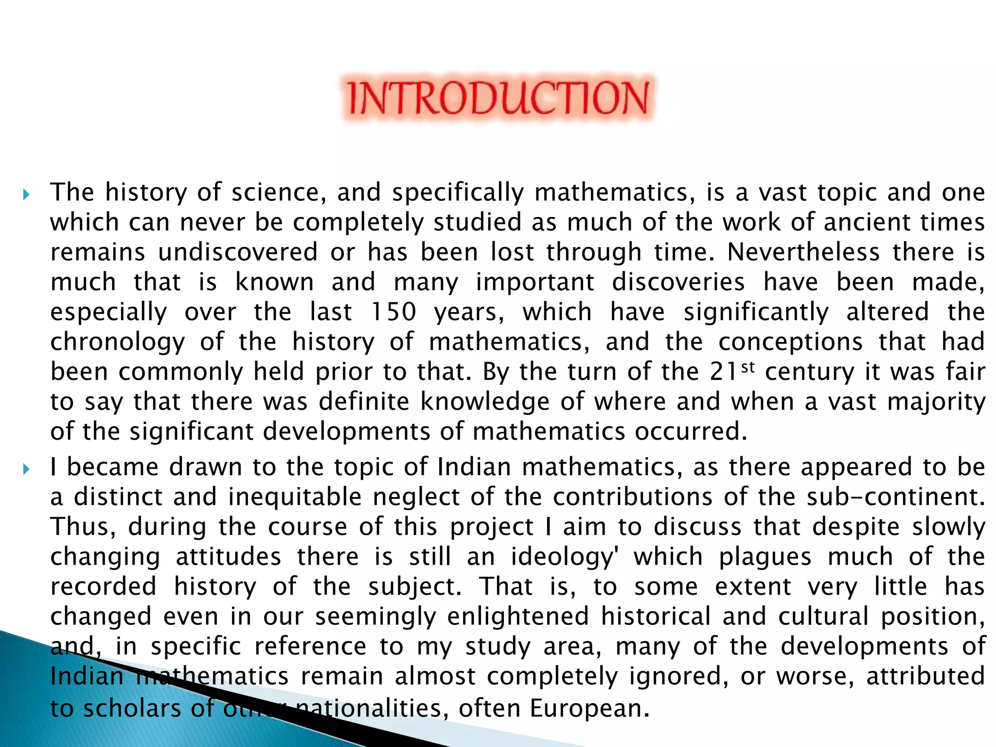  The history of science, and specifically mathematics, is a vast topic and one
which can never be completely studied as much of the work of ancient times
remains undiscovered or has been lost through time. Nevertheless there is
much that is known and many important discoveries have been made,
especially over the last 150 years, which have significantly altered the
chronology of the history of mathematics, and the conceptions that had
been commonly held prior to that. By the turn of the 21st century it was fair
to say that there was definite knowledge of where and when a vast majority
of the significant developments of mathematics occurred.
 I became drawn to the topic of Indian mathematics, as there appeared to be
a distinct and inequitable neglect of the contributions of the sub-continent.
Thus, during the course of this project I aim to discuss that despite slowly
changing attitudes there is still an ideology' which plagues much of the
recorded history of the subject. That is, to some extent very little has
changed even in our seemingly enlightened historical and cultural position,
and, in specific reference to my study area, many of the developments of
Indian mathematics remain almost completely ignored, or worse, attributed
to scholars of other nationalities, often European.
 