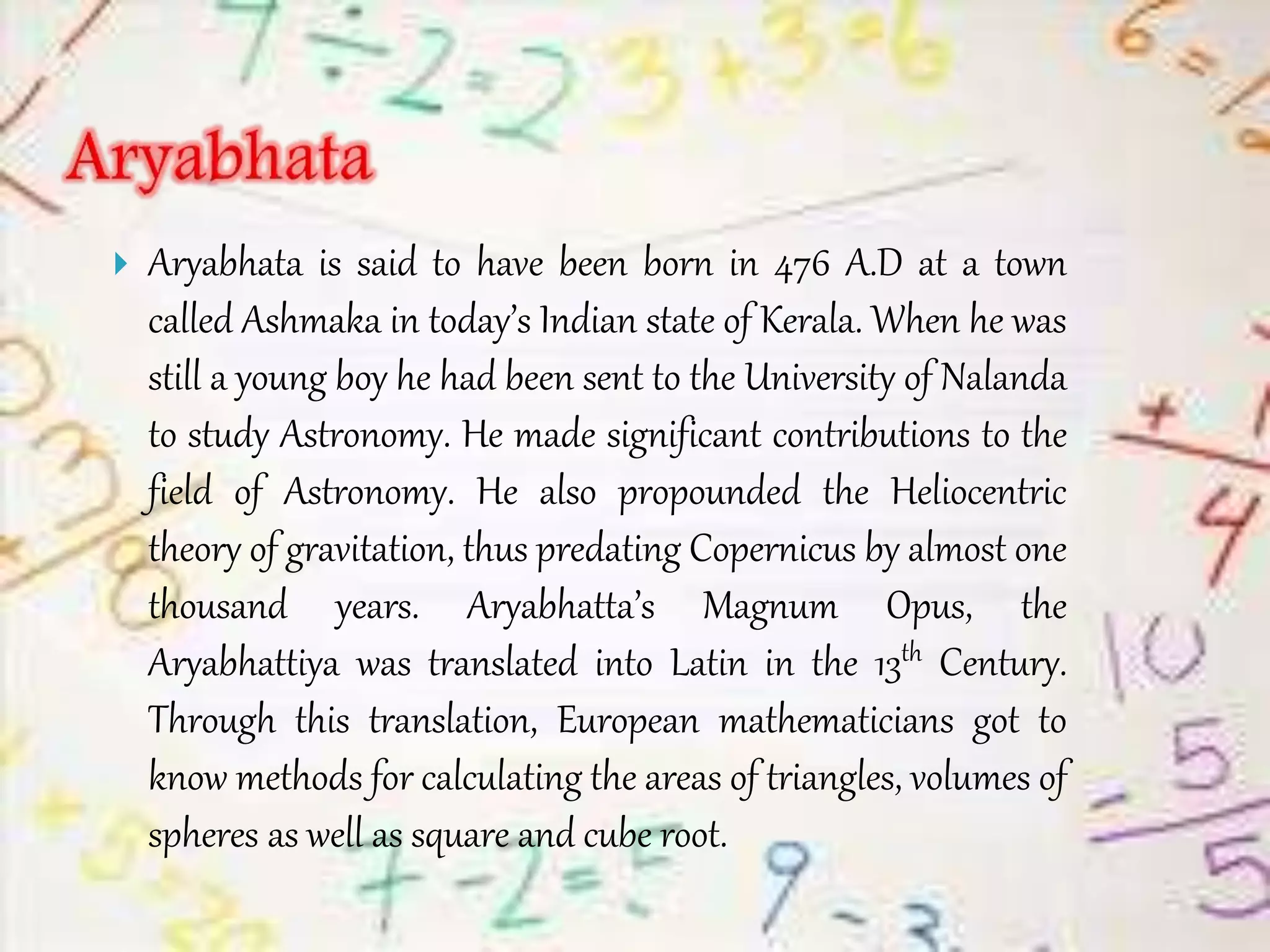  Aryabhata is said to have been born in 476 A.D at a town
called Ashmaka in today’s Indian state of Kerala. When he was
still a young boy he had been sent to the University of Nalanda
to study Astronomy. He made significant contributions to the
field of Astronomy. He also propounded the Heliocentric
theory of gravitation, thus predating Copernicus by almost one
thousand years. Aryabhatta’s Magnum Opus, the
Aryabhattiya was translated into Latin in the 13th Century.
Through this translation, European mathematicians got to
know methods for calculating the areas of triangles, volumes of
spheres as well as square and cube root.
 