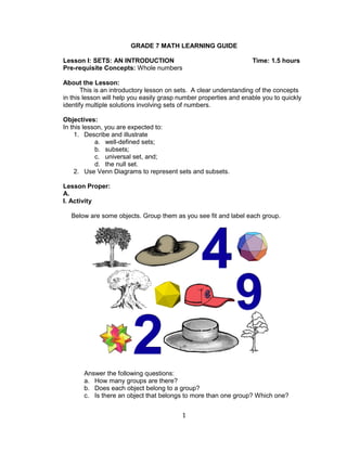 1
GRADE 7 MATH LEARNING GUIDE
Lesson I: SETS: AN INTRODUCTION Time: 1.5 hours
Pre-requisite Concepts: Whole numbers
About the Lesson:
This is an introductory lesson on sets. A clear understanding of the concepts
in this lesson will help you easily grasp number properties and enable you to quickly
identify multiple solutions involving sets of numbers.
Objectives:
In this lesson, you are expected to:
1. Describe and illustrate
a. well-defined sets;
b. subsets;
c. universal set, and;
d. the null set.
2. Use Venn Diagrams to represent sets and subsets.
Lesson Proper:
A.
I. Activity
Below are some objects. Group them as you see fit and label each group.
Answer the following questions:
a. How many groups are there?
b. Does each object belong to a group?
c. Is there an object that belongs to more than one group? Which one?
 