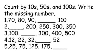 Count by 10s, 50s, and 100s. Write
the missing number.
1.70, 80, 90, _____, 110
2.____, 200, 250, 300, 350
3.100, ____, 300, 400, 500
4.12, 22, 32,____, 52
5.25, 75, 125, 175, ____
 